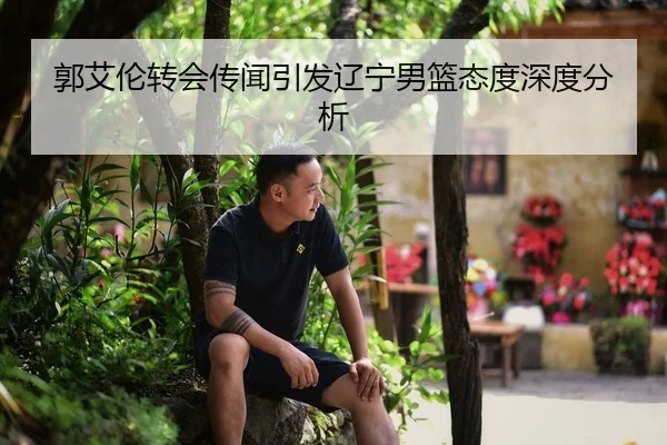 郭艾伦转会传闻引发辽宁男篮态度深度分析